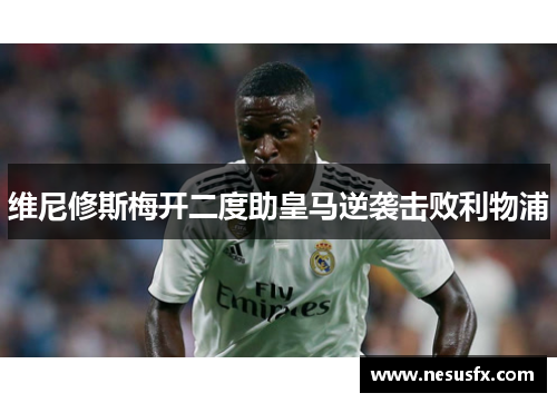 维尼修斯梅开二度助皇马逆袭击败利物浦